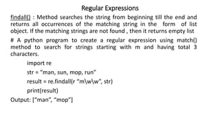 Regular Expressions
findall() : Method searches the string from beginning till the end and
returns all occurrences of the matching string in the form of list
object. If the matching strings are not found , then it returns empty list
# A python program to create a regular expression using match()
method to search for strings starting with m and having total 3
characters.
import re
str = “man, sun, mop, run”
result = re.findall(r “mww”, str)
print(result)
Output: [“man”, “mop”]
 