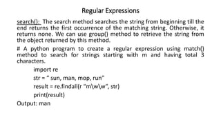 Regular Expressions
search(): The search method searches the string from beginning till the
end returns the first occurrence of the matching string. Otherwise, it
returns none. We can use group() method to retrieve the string from
the object returned by this method.
# A python program to create a regular expression using match()
method to search for strings starting with m and having total 3
characters.
import re
str = “ sun, man, mop, run”
result = re.findall(r “mww”, str)
print(result)
Output: man
 