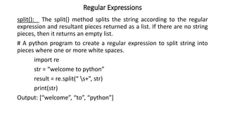 Regular Expressions
split(): The split() method splits the string according to the regular
expression and resultant pieces returned as a list. If there are no string
pieces, then it returns an empty list.
# A python program to create a regular expression to split string into
pieces where one or more white spaces.
import re
str = “welcome to python”
result = re.split(“ s+”, str)
print(str)
Output: [“welcome”, “to”, “python”]
 