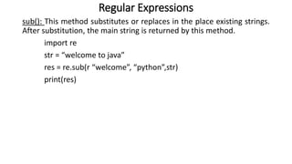 Regular Expressions
sub(): This method substitutes or replaces in the place existing strings.
After substitution, the main string is returned by this method.
import re
str = “welcome to java”
res = re.sub(r “welcome”, “python”,str)
print(res)
 