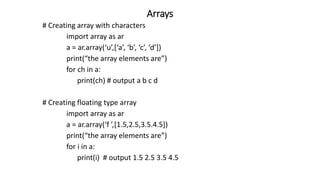 Arrays
# Creating array with characters
import array as ar
a = ar.array(‘u’,[‘a’, ‘b’, ‘c’, ‘d’])
print(“the array elements are”)
for ch in a:
print(ch) # output a b c d
# Creating floating type array
import array as ar
a = ar.array(‘f ’,[1.5,2.5,3.5.4.5])
print(“the array elements are”)
for i in a:
print(i) # output 1.5 2.5 3.5 4.5
 