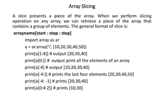 Array Slicing
A slice presents a piece of the array. When we perform slicing
operation on any array, we can retrieve a piece of the array that
contains a group of elements. The general format of slice is:
arrayname[start : stop : step]
import array as ar
a = ar.array(‘i’, [10,20,30,40,50])
print(a[1:4]) # output [20,30,40]
print(a[0:]) # output print all the elements of an array
print(a[:4] # output [10,20,30,40]
print(a[-4:]) # prints the last four elements [20,30,40,50]
print(a[-4: -1] # prints [20,30,40]
print(a[0:4:2]) # prints [10,30]
 