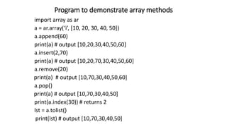 Program to demonstrate array methods
import array as ar
a = ar.array(‘i’, [10, 20, 30, 40, 50])
a.append(60)
print(a) # output [10,20,30,40,50,60]
a.insert(2,70)
print(a) # output [10,20,70,30,40,50,60]
a.remove(20)
print(a) # output [10,70,30,40,50,60]
a.pop()
print(a) # output [10,70,30,40,50]
print(a.index(30)) # returns 2
lst = a.tolist()
print(lst) # output [10,70,30,40,50]
 