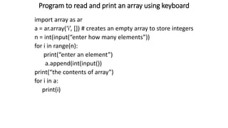 Program to read and print an array using keyboard
import array as ar
a = ar.array(‘i’, []) # creates an empty array to store integers
n = int(input(“enter how many elements”))
for i in range(n):
print(“enter an element”)
a.append(int(input())
print(“the contents of array”)
for i in a:
print(i)
 