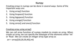 Numpy
Creating arrays in numpy can be done in several ways. Some of the
important ways are:
1. Using array() function
2. Using linspace() function
3. Using logspace() function
4. Using arange() function
5. Using zeros() and ones() function
Creating array using array()
We can call array function of numpy module to create an array. When
create an array, we can specify the datatype of the elements either ‘int’
or ‘float’. We can create an integer array type array as
arr = array([10,20,30,40],int)
 