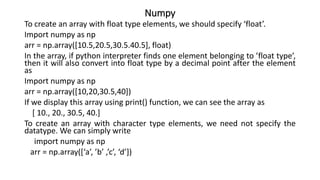 Numpy
To create an array with float type elements, we should specify ‘float’.
Import numpy as np
arr = np.array([10.5,20.5,30.5.40.5], float)
In the array, if python interpreter finds one element belonging to ’float type’,
then it will also convert into float type by a decimal point after the element
as
Import numpy as np
arr = np.array([10,20,30.5,40])
If we display this array using print() function, we can see the array as
[ 10., 20., 30.5, 40.]
To create an array with character type elements, we need not specify the
datatype. We can simply write
import numpy as np
arr = np.array([‘a’, ’b’ ,’c’, ‘d’])
 