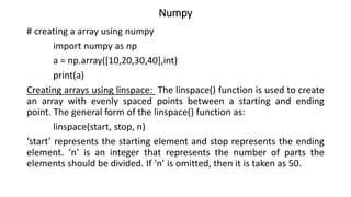 Numpy
# creating a array using numpy
import numpy as np
a = np.array([10,20,30,40],int)
print(a)
Creating arrays using linspace: The linspace() function is used to create
an array with evenly spaced points between a starting and ending
point. The general form of the linspace() function as:
linspace(start, stop, n)
‘start’ represents the starting element and stop represents the ending
element. ‘n’ is an integer that represents the number of parts the
elements should be divided. If ‘n’ is omitted, then it is taken as 50.
 