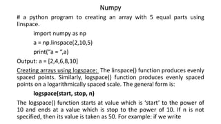 Numpy
# a python program to creating an array with 5 equal parts using
linspace.
import numpy as np
a = np.linspace(2,10,5)
print(“a = “,a)
Output: a = [2,4,6,8,10]
Creating arrays using logspace: The linspace() function produces evenly
spaced points. Similarly, logspace() function produces evenly spaced
points on a logarithmically spaced scale. The general form is:
logspace(start, stop, n)
The logspace() function starts at value which is ‘start’ to the power of
10 and ends at a value which is stop to the power of 10. If n is not
specified, then its value is taken as 50. For example: if we write
 