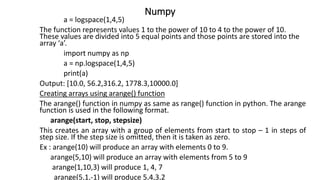Numpy
a = logspace(1,4,5)
The function represents values 1 to the power of 10 to 4 to the power of 10.
These values are divided into 5 equal points and those points are stored into the
array ‘a’.
import numpy as np
a = np.logspace(1,4,5)
print(a)
Output: [10.0, 56.2,316.2, 1778.3,10000.0]
Creating arrays using arange() function
The arange() function in numpy as same as range() function in python. The arange
function is used in the following format.
arange(start, stop, stepsize)
This creates an array with a group of elements from start to stop – 1 in steps of
step size. If the step size is omitted, then it is taken as zero.
Ex : arange(10) will produce an array with elements 0 to 9.
arange(5,10) will produce an array with elements from 5 to 9
arange(1,10,3) will produce 1, 4, 7
arange(5,1,-1) will produce 5,4,3,2
 