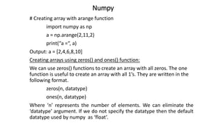 Numpy
# Creating array with arange function
import numpy as np
a = np.arange(2,11,2)
print(“a =“, a)
Output: a = [2,4,6,8,10]
Creating arrays using zeros() and ones() function:
We can use zeros() functions to create an array with all zeros. The one
function is useful to create an array with all 1’s. They are written in the
following format.
zeros(n, datatype)
ones(n, datatype)
Where ‘n’ represents the number of elements. We can eliminate the
‘datatype’ argument. If we do not specify the datatype then the default
datatype used by numpy as ‘float’.
 