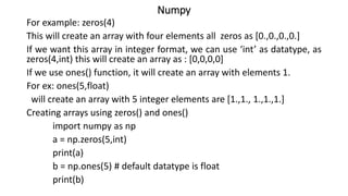 Numpy
For example: zeros(4)
This will create an array with four elements all zeros as [0.,0.,0.,0.]
If we want this array in integer format, we can use ‘int’ as datatype, as
zeros(4,int) this will create an array as : [0,0,0,0]
If we use ones() function, it will create an array with elements 1.
For ex: ones(5,float)
will create an array with 5 integer elements are [1.,1., 1.,1.,1.]
Creating arrays using zeros() and ones()
import numpy as np
a = np.zeros(5,int)
print(a)
b = np.ones(5) # default datatype is float
print(b)
 