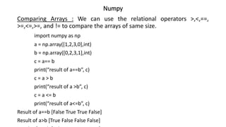 Numpy
Comparing Arrays : We can use the relational operators >,<,==,
>=,<=,>=, and != to compare the arrays of same size.
import numpy as np
a = np.array([1,2,3,0],int)
b = np.array([0,2,3,1],int)
c = a== b
print(“result of a==b”, c)
c = a > b
print(“result of a >b”, c)
c = a <= b
print(“result of a<=b”, c)
Result of a==b [False True True False]
Result of a>b [True False False False]
 