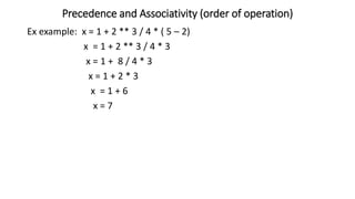 Precedence and Associativity (order of operation)
Ex example: x = 1 + 2 ** 3 / 4 * ( 5 – 2)
x = 1 + 2 ** 3 / 4 * 3
x = 1 + 8 / 4 * 3
x = 1 + 2 * 3
x = 1 + 6
x = 7
 
