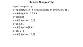 Slicing in Numpy arrays
import numpy as np
a = np.arrange(1,6) # creates an array an array with 1 to 5
print(a) # prints 1 2 3 4 5
b = a[1:6:2]
print(b) # prints [1,3,5]
b = a[-2,2:1]
print(b) # prints[4,3,2]
b = a[: -2 : ]
print(b) # prints [1,2,3]
 