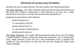Attributes of numpy array (variables)
Numpy array class is called ndarray. This class contains the following attributes.
The ‘ndim’ attribute : The ‘ndim’ attribute represents the number of dimensions of
the array. The number of dimensions is also referred to as rank. For a single
dimensional array rank is 1 and for two dimensional array brank is 2.
# program to demonstrate ndim attribute
import numpy as np
a = np.array([1,2,3,4],int)
print(a.ndim) # returns 1
b = np.array([[1,2,3],[4,5,6]],int)
print(b.ndim) # returns 2
The ‘shape’ atttribute: The ‘shape’ attribute gives the shape of an array. The shape
is tuple listing the number of elements along each dimension. For a 1 dimensional
array, shape elements in the row. For a two dimensional array, it specifies the
number of rows and columns in each row. We can also change the shape using
‘shape’ attribute.
 