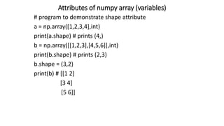 Attributes of numpy array (variables)
# program to demonstrate shape attribute
a = np.array([1,2,3,4],int)
print(a.shape) # prints (4,)
b = np.array([[1,2,3],[4,5,6]],int)
print(b.shape) # prints (2,3)
b.shape = (3,2)
print(b) # [[1 2]
[3 4]
[5 6]]
 
