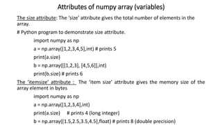 Attributes of numpy array (variables)
The size attribute: The ‘size’ attribute gives the total number of elements in the
array.
# Python program to demonstrate size attribute.
import numpy as np
a = np.array([1,2,3,4,5],int) # prints 5
print(a.size)
b = np.array([[1,2,3], [4,5,6]],int)
print(b.size) # prints 6
The ‘itemsize’ attribute : The ‘item size’ attribute gives the memory size of the
array element in bytes
import numpy as np
a = np.array([1,2,3,4],int)
print(a.size) # prints 4 (long integer)
b = np.array([1.5,2.5,3.5,4.5],float) # prints 8 (double precision)
 