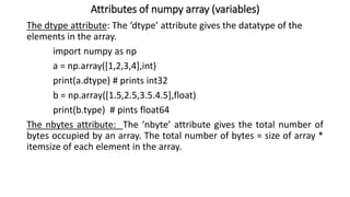 Attributes of numpy array (variables)
The dtype attribute: The ‘dtype’ attribute gives the datatype of the
elements in the array.
import numpy as np
a = np.array([1,2,3,4],int)
print(a.dtype) # prints int32
b = np.array([1.5,2.5,3.5.4.5],float)
print(b.type) # pints float64
The nbytes attribute: The ‘nbyte’ attribute gives the total number of
bytes occupied by an array. The total number of bytes = size of array *
itemsize of each element in the array.
 