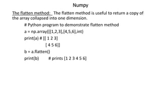 Numpy
The flatten method: The flatten method is useful to return a copy of
the array collapsed into one dimension.
# Python program to demonstrate flatten method
a = np.array([[1,2,3],[4,5,6],int)
print(a) # [[ 1 2 3]
[ 4 5 6]]
b = a.flatten()
print(b) # prints [1 2 3 4 5 6]
 