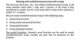 Working with multidimensional arrays with numpy
The 2d array, 3D arrays , etc . Are called multidimensional arrays. A 2D
array contains more than 1 row and 1 column. A 2D array is also
considered as matrix. For Ex: A 2D array with m rows and n columns is
called m * n matrix.
We can create multidimensional arrays in the following ways.
1. Using array Function.
2. Using ones() and zeros() function
3. Using eye() function
4. Using reshape() function
The array() Function: Numpy’s array function can be used to create
multidimensional array. Usually, we pass lists of elements to this
function.
 