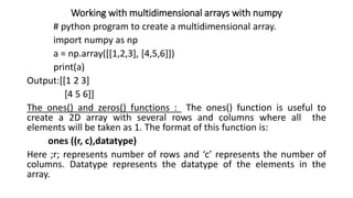 Working with multidimensional arrays with numpy
# python program to create a multidimensional array.
import numpy as np
a = np.array([[1,2,3], [4,5,6]])
print(a)
Output:[[1 2 3]
[4 5 6]]
The ones() and zeros() functions : The ones() function is useful to
create a 2D array with several rows and columns where all the
elements will be taken as 1. The format of this function is:
ones ((r, c),datatype)
Here ;r; represents number of rows and ‘c’ represents the number of
columns. Datatype represents the datatype of the elements in the
array.
 
