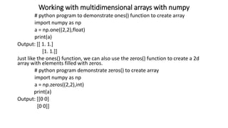 Working with multidimensional arrays with numpy
# python program to demonstrate ones() function to create array
import numpy as np
a = np.one((2,2),float)
print(a)
Output: [[ 1. 1.]
[1. 1.]]
Just like the ones() function, we can also use the zeros() function to create a 2d
array with elements filled with zeros.
# python program demonstrate zeros() to create array
import numpy as np
a = np.zeros((2,2),int)
print(a)
Output: [[0 0]
[0 0]]
 