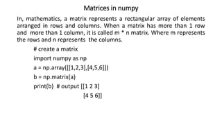 Matrices in numpy
In, mathematics, a matrix represents a rectangular array of elements
arranged in rows and columns. When a matrix has more than 1 row
and more than 1 column, it is called m * n matrix. Where m represents
the rows and n represents the columns.
# create a matrix
import numpy as np
a = np.array([[1,2,3],[4,5,6]])
b = np.matrix(a)
print(b) # output [[1 2 3]
[4 5 6]]
 