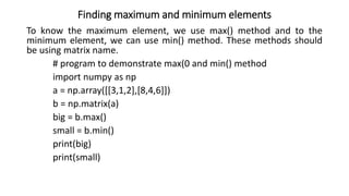Finding maximum and minimum elements
To know the maximum element, we use max() method and to the
minimum element, we can use min() method. These methods should
be using matrix name.
# program to demonstrate max(0 and min() method
import numpy as np
a = np.array([[3,1,2],[8,4,6]])
b = np.matrix(a)
big = b.max()
small = b.min()
print(big)
print(small)
 
