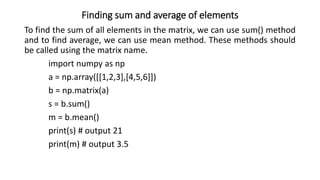 Finding sum and average of elements
To find the sum of all elements in the matrix, we can use sum() method
and to find average, we can use mean method. These methods should
be called using the matrix name.
import numpy as np
a = np.array([[1,2,3],[4,5,6]])
b = np.matrix(a)
s = b.sum()
m = b.mean()
print(s) # output 21
print(m) # output 3.5
 