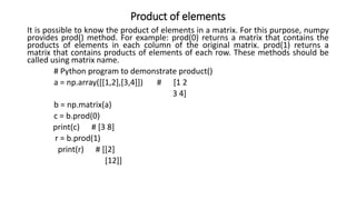 Product of elements
It is possible to know the product of elements in a matrix. For this purpose, numpy
provides prod() method. For example: prod(0) returns a matrix that contains the
products of elements in each column of the original matrix. prod(1) returns a
matrix that contains products of elements of each row. These methods should be
called using matrix name.
# Python program to demonstrate product()
a = np.array([[1,2],[3,4]]) # [1 2
3 4]
b = np.matrix(a)
c = b.prod(0)
print(c) # [3 8]
r = b.prod(1)
print(r) # [[2]
[12]]
 