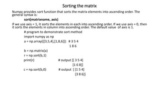 Sorting the matrix
Numpy provides sort function that sorts the matrix elements into ascending order. The
general syntax is:
sort(matrixname, axis)
If we use axis = 1, it sorts the elements in each into ascending order. If we use axis = 0, then
it sorts the elements in column into ascending order. The default value of axis is 1.
# program to demonstrate sort method
import numpy as np
a = np.array([[3,5,4],[1,8,6]]) # 3 5 4
1 8 6
b = np.matrix(a)
r = np.sort(b,1)
print(r) # output [[ 3 5 4]
[1 6 8]]
c = np.sort(b,0) # output [ [1 5 4]
[3 8 6]]
 