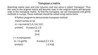 Transpose a matrix
Rewriting matrix rows and into columns and vice versa is called ‘transpose’. Thus
the rows in the original matrix will become rows in the original matrix will become
rows in the transpose matrix. To find the transpose, we can transpose() and getT()
methods in numpy. These methods should be called using matrix name.
# Python program to demonstrate transpose method
import numpy as np
m = np.matrix(‘1,2; 3,4; 5,6’)
print(m) # output [[ 1 2]
[3 4]
[5 6]
t = m.transpose()
t1 = m.getT() # output [[ 1 3 5]
print(t1) [ 2 4 6]]
 