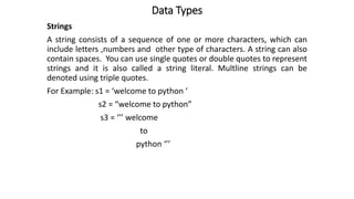 Data Types
Strings
A string consists of a sequence of one or more characters, which can
include letters ,numbers and other type of characters. A string can also
contain spaces. You can use single quotes or double quotes to represent
strings and it is also called a string literal. Multline strings can be
denoted using triple quotes.
For Example: s1 = ‘welcome to python ‘
s2 = “welcome to python”
s3 = ‘’’ welcome
to
python ‘’’
 