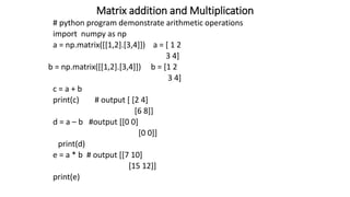 Matrix addition and Multiplication
# python program demonstrate arithmetic operations
import numpy as np
a = np.matrix([[1,2].[3,4]]) a = [ 1 2
3 4]
b = np.matrix([[1,2].[3,4]]) b = [1 2
3 4]
c = a + b
print(c) # output [ [2 4]
[6 8]]
d = a – b #output [[0 0]
[0 0]]
print(d)
e = a * b # output [[7 10]
[15 12]]
print(e)
 