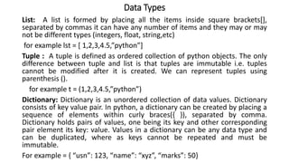 Data Types
List: A list is formed by placing all the items inside square brackets[],
separated by commas it can have any number of items and they may or may
not be different types (integers, float, string,etc)
for example lst = [ 1,2,3,4.5,”python”]
Tuple : A tuple is defined as ordered collection of python objects. The only
difference between tuple and list is that tuples are immutable i.e. tuples
cannot be modified after it is created. We can represent tuples using
parenthesis ().
for example t = (1,2,3,4.5,”python”)
Dictionary: Dictionary is an unordered collection of data values. Dictionary
consists of key value pair. In python, a dictionary can be created by placing a
sequence of elements within curly braces({ }), separated by comma.
Dictionary holds pairs of values, one being its key and other corresponding
pair element its key: value. Values in a dictionary can be any data type and
can be duplicated, where as keys cannot be repeated and must be
immutable.
For example = { “usn”: 123, “name”: “xyz”, “marks”: 50}
 