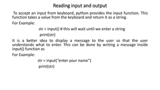 Reading input and output
To accept an input from keyboard, python provides the input function. This
function takes a value from the keyboard and return it as a string.
For Example:
str = input() # this will wait until we enter a string
print(str)
It is a better idea to display a message to the user so that the user
understands what to enter. This can be done by writing a message inside
input() function as
For Example:
str = input(“enter your name”)
print(str)
 