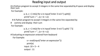 Reading input and output
# A Python program to accept 3 integers in the same line separated by # space and display
their sum
For Example:
a, b, c = [ int(x) for x in input(“enter 3 no's”).split()]
print(“sum = “ , (a + b + c))
# A Python program to accept 3 integers in the same line separated by
# comma and display their sum
For Example:
a, b, c = [ int(x) for x in input(“enter 3 no's”).split( “,”)]
print(“sum = “ , (a + b + c))
# Evaluating an expression entered from keyboard
For Example:
x = eval(input(“enter an expression”))
print(x)
input: 10 + 5 – 4
output : 11
 