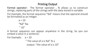 Printing Output
Format operator: The format operator , % allows us to construct
strings, replacing parts of the strings with the data stored in variable.
For Example, the format sequence ”%d” means that the operand should
be formatted as an integer.
a = 10
“%d” %a
“ 10”
A format sequence can appear anywhere in the string. So you can
embed a value in a sentence.
For Example: a = 10
“ The value of a is %d” % a
output: “the value of a is 10”
 