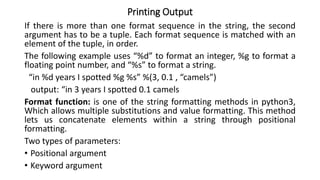 Printing Output
If there is more than one format sequence in the string, the second
argument has to be a tuple. Each format sequence is matched with an
element of the tuple, in order.
The following example uses “%d” to format an integer, %g to format a
floating point number, and “%s” to format a string.
“in %d years I spotted %g %s” %(3, 0.1 , “camels”)
output: “in 3 years I spotted 0.1 camels
Format function: is one of the string formatting methods in python3,
Which allows multiple substitutions and value formatting. This method
lets us concatenate elements within a string through positional
formatting.
Two types of parameters:
• Positional argument
• Keyword argument
 