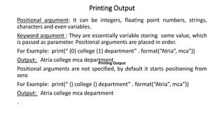 Printing Output
Positional argument: It can be integers, floating point numbers, strings,
characters and even variables.
Keyword argument : They are essentially variable storing some value, which
is passed as parameter. Positional arguments are placed in order.
For Example: print(“ {0} college {1} department” . format(“Atria”, mca”))
Output: Atria college mca department
Positional arguments are not specified, by default it starts positioning from
zero
For Example: print(“ {} college {} department” . format(“Atria”, mca”))
Output: Atria college mca department
.
Printing Output
Printing Output
 