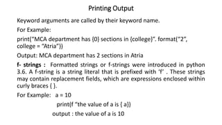 Printing Output
Keyword arguments are called by their keyword name.
For Example:
print(“MCA department has {0} sections in {college}”. format(“2”,
college = “Atria”))
Output: MCA department has 2 sections in Atria
f- strings : Formatted strings or f-strings were introduced in python
3.6. A f-string is a string literal that is prefixed with ‘f’ . These strings
may contain replacement fields, which are expressions enclosed within
curly braces { }.
For Example: a = 10
print(f “the value of a is { a})
output : the value of a is 10
 