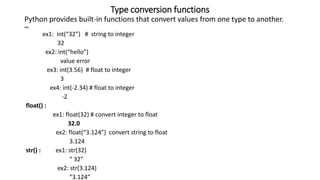 Type conversion functions
Python provides built-in functions that convert values from one type to another.
int():
ex1: int(“32”) # string to integer
32
ex2: int(“hello”)
value error
ex3: int(3.56) # float to integer
3
ex4: int(-2.34) # float to integer
-2
float() :
ex1: float(32) # convert integer to float
32.0
ex2: float(“3.124”) convert string to float
3.124
str() : ex1: str(32)
“ 32”
ex2: str(3.124)
“3.124”
 