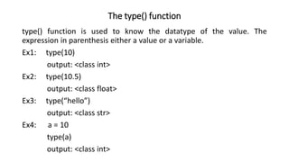 The type() function
type() function is used to know the datatype of the value. The
expression in parenthesis either a value or a variable.
Ex1: type(10)
output: <class int>
Ex2: type(10.5)
output: <class float>
Ex3: type(“hello”)
output: <class str>
Ex4: a = 10
type(a)
output: <class int>
 