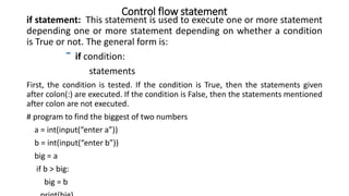 Control flow statement
if statement: This statement is used to execute one or more statement
depending one or more statement depending on whether a condition
is True or not. The general form is:
if condition:
statements
First, the condition is tested. If the condition is True, then the statements given
after colon(:) are executed. If the condition is False, then the statements mentioned
after colon are not executed.
# program to find the biggest of two numbers
a = int(input(“enter a”))
b = int(input(“enter b”))
big = a
if b > big:
big = b
 