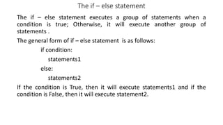 The if – else statement
The if – else statement executes a group of statements when a
condition is true; Otherwise, it will execute another group of
statements .
The general form of if – else statement is as follows:
if condition:
statements1
else:
statements2
If the condition is True, then it will execute statements1 and if the
condition is False, then it will execute statement2.
 
