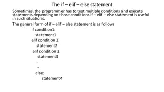 The if – elif – else statement
Sometimes, the programmer has to test multiple conditions and execute
statements depending on those conditions if – elif – else statement is useful
in such situations.
The general form of if – elif – else statement is as follows
if condition1:
statement1
elif condition 2:
statement2
elif condition 3:
statement3
-
-
else:
statement4
 