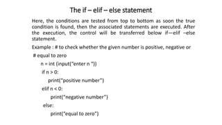 The if – elif – else statement
Here, the conditions are tested from top to bottom as soon the true
condition is found, then the associated statements are executed. After
the execution, the control will be transferred below if—elif –else
statement.
Example : # to check whether the given number is positive, negative or
# equal to zero
n = int (input(“enter n “))
if n > 0:
print(“positive number”)
elif n < 0:
print(“negative number”)
else:
print(“equal to zero”)
 