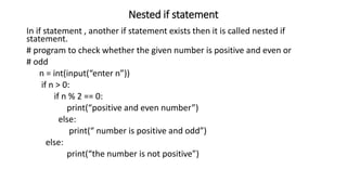 Nested if statement
In if statement , another if statement exists then it is called nested if
statement.
# program to check whether the given number is positive and even or
# odd
n = int(input(“enter n”))
if n > 0:
if n % 2 == 0:
print(“positive and even number”)
else:
print(“ number is positive and odd”)
else:
print(“the number is not positive”)
 