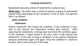 Looping statements
Repeatedly executing a block of statements is called a loop.
While loop: The while loop is useful to execute a group of statements
several times depending on the condition is true or false. The general
form is as follows:
while condition:
statements
Python interpreter first checks the condition. If the condition is true,
then it will execute the statements written after colon(:) . After
executing the statements, it will go back and check the condition again.
If the condition is again found to be true, then it will execute the
statements. In this way, as long as condition is true, python interpreter
executes statements again and again. Once the condition is found to
be false, then it will come out of the loop.
 