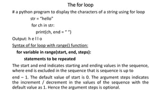 The for loop
# a python program to display the characters of a string using for loop
str = “hello”
for ch in str:
print(ch, end = “ “)
Output: h e l l o
Syntax of for loop with range() function:
for variable in range(start, end, steps):
statements to be repeated
The start and end indicates starting and ending values in the sequence,
where end is excluded in the sequence that is sequence is up to
end – 1. The default value of start is 0. The argument steps indicates
the increment / decrement in the values of the sequence with the
default value as 1. Hence the argument steps is optional.
 